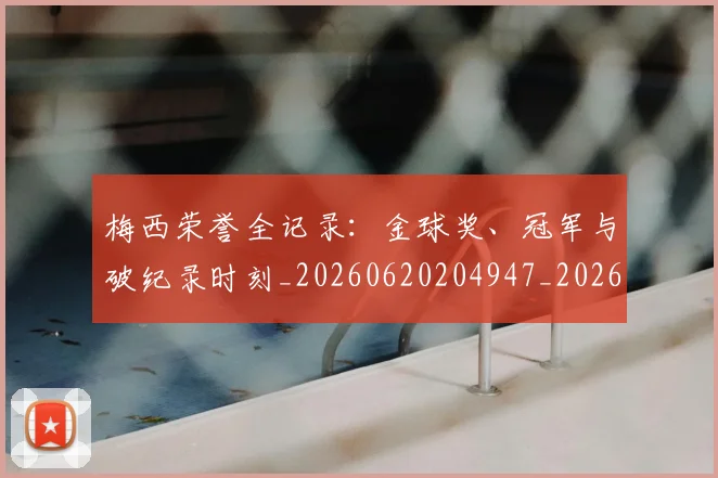 梅西荣誉全记录:金球奖、冠军与破纪录时刻_20260620204947_20260707145228