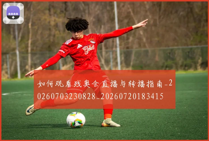如何观看残奥会直播与转播指南_20260703230828_20260720183415