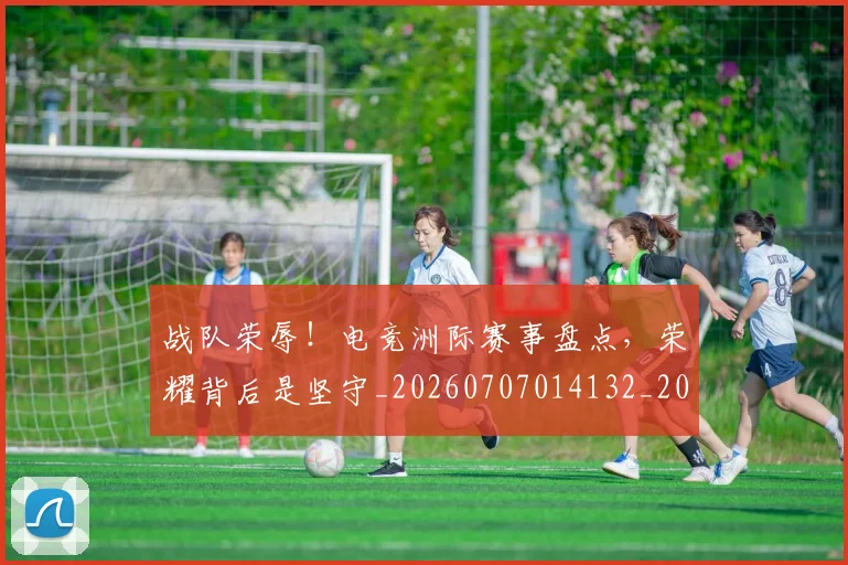 战队荣辱！电竞洲际赛事盘点，荣耀背后是坚守_20260707014132_20260723182052