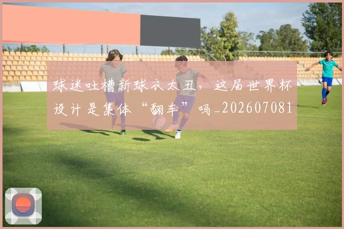 球迷吐槽新球衣太丑,这届世界杯设计是集体“翻车”吗_20260708191840_20260802160904