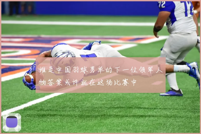 谁是中国羽球男单的下一位领军人物答案或许就在这场比赛中