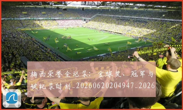 梅西荣誉全记录：金球奖、冠军与破纪录时刻_20260620204947_20260731182343