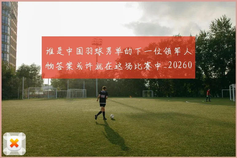 谁是中国羽球男单的下一位领军人物答案或许就在这场比赛中_20260710013531
