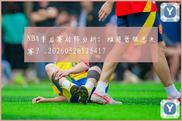 NBA季后赛对阵分析：谁将晋级总决赛？_20260526125417