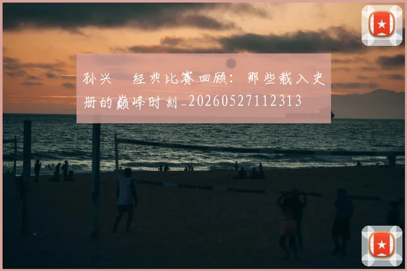 孙兴慜经典比赛回顾：那些载入史册的巅峰时刻_20260527112313