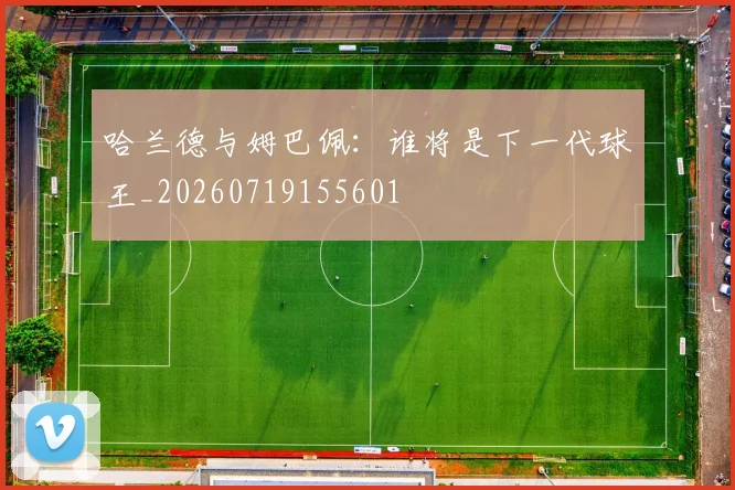 哈兰德与姆巴佩：谁将是下一代球王_20260719155601