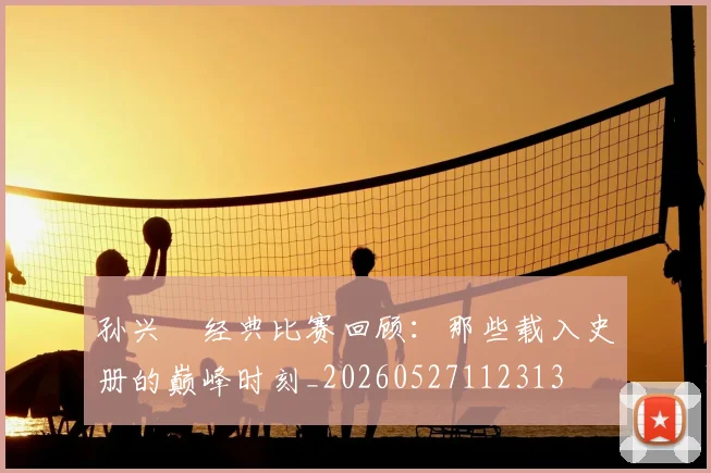 孙兴慜经典比赛回顾：那些载入史册的巅峰时刻_20260527112313