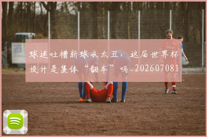 球迷吐槽新球衣太丑,这届世界杯设计是集体“翻车”吗_20260708191840_20260802160904