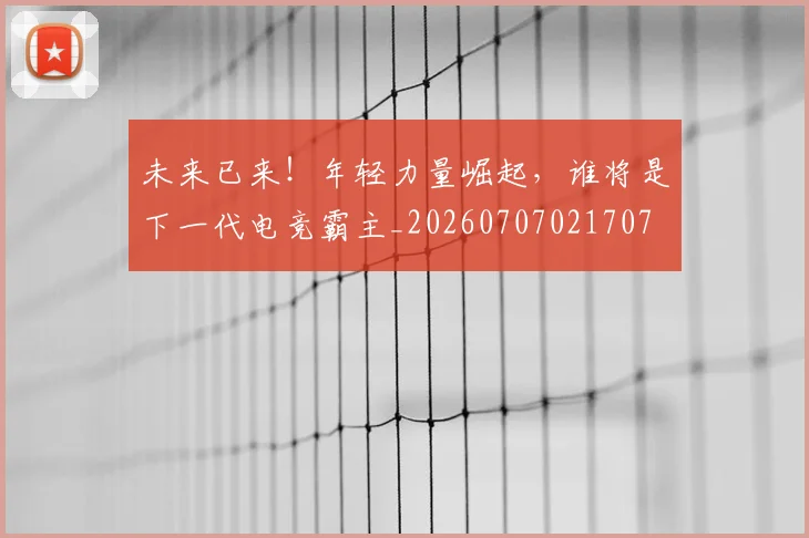 未来已来！年轻力量崛起，谁将是下一代电竞霸主_20260707021707