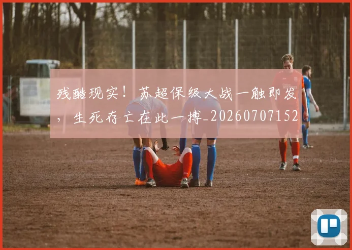 残酷现实！苏超保级大战一触即发，生死存亡在此一搏_20260707152835_20260801170855