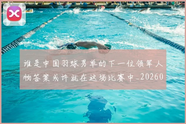 谁是中国羽球男单的下一位领军人物答案或许就在这场比赛中_20260710013531