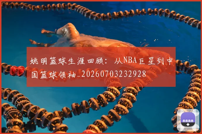 姚明篮球生涯回顾：从NBA巨星到中国篮球领袖_20260703232928