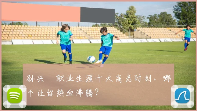 孙兴慜职业生涯十大高光时刻，哪个让你热血沸腾？
