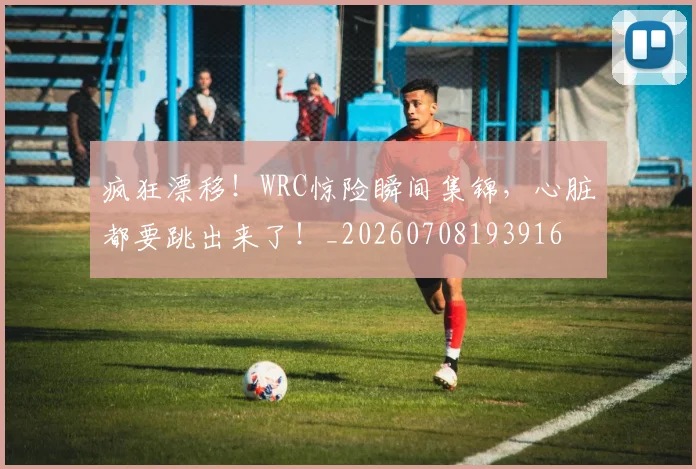 疯狂漂移！WRC惊险瞬间集锦，心脏都要跳出来了！_20260708193916