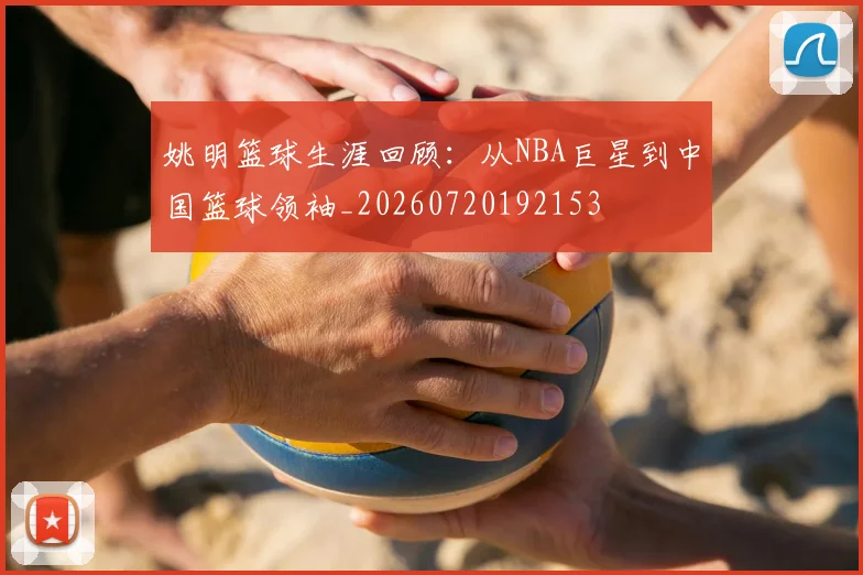 姚明篮球生涯回顾：从NBA巨星到中国篮球领袖_20260720192153