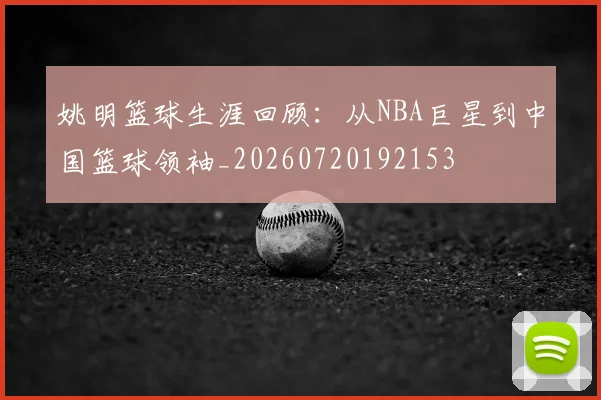 姚明篮球生涯回顾：从NBA巨星到中国篮球领袖_20260720192153