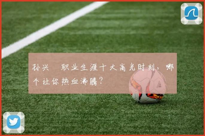孙兴慜职业生涯十大高光时刻，哪个让你热血沸腾？