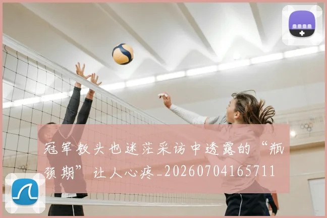 冠军教头也迷茫采访中透露的“瓶颈期”让人心疼_20260704165711