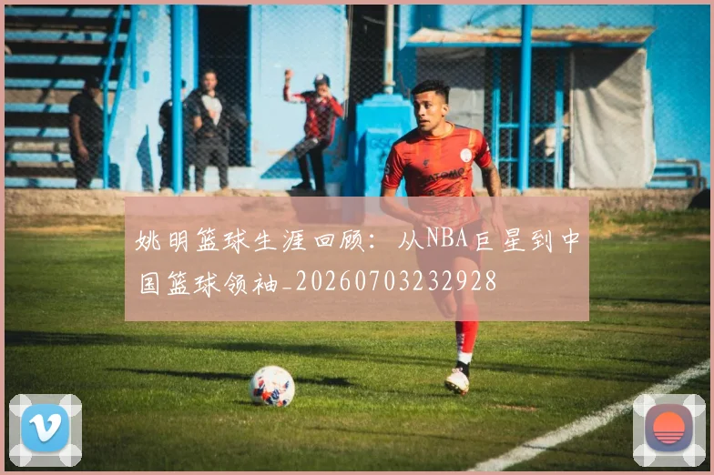 姚明篮球生涯回顾：从NBA巨星到中国篮球领袖_20260703232928