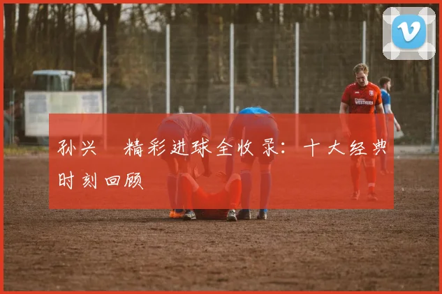 孙兴慜精彩进球全收录：十大经典时刻回顾