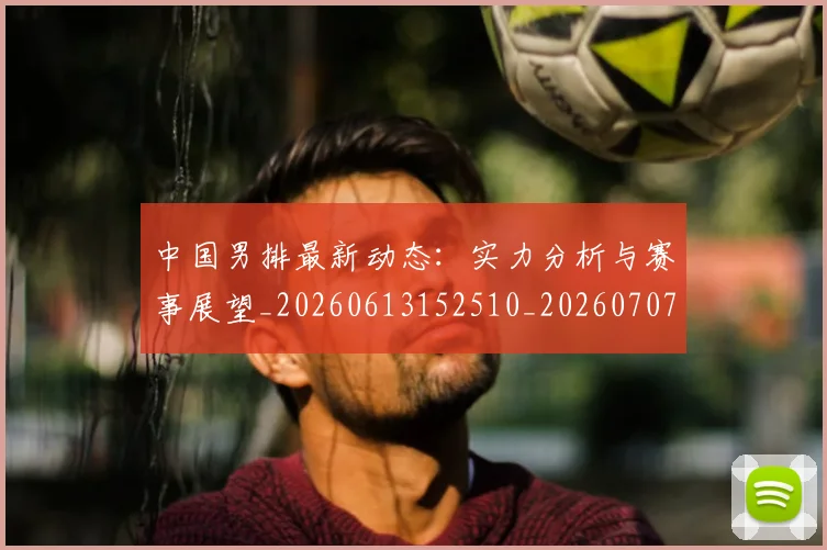 中国男排最新动态：实力分析与赛事展望_20260613152510_20260707011349