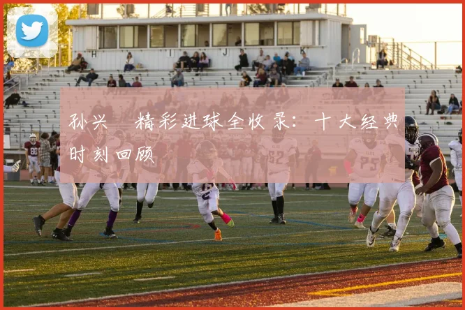 孙兴慜精彩进球全收录：十大经典时刻回顾